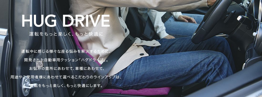 HUG DRIVE 運転をもっと楽しく、もっと快適に。 運転中に感じる様々な座る悩みを解決するために、開発された自動車用クッション「ハグドライブ」。お悩みの箇所にあわせて、車種にあわせて、用途やご使用者様にあわせて選べるこだわりのラインアップは、運転をもっと楽しく、もっと快適にします。