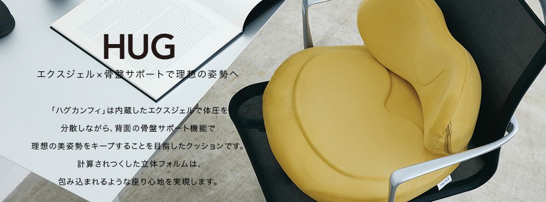 HUG  「ハグカンフィ」は内蔵したエクスジェルで体圧を分散しながら、背面の骨盤サポート機能で理想の美姿勢をキープすることを目指したクッションです。計算されつくした立体フォルムは、包み込まれるような座り心地を実現します。