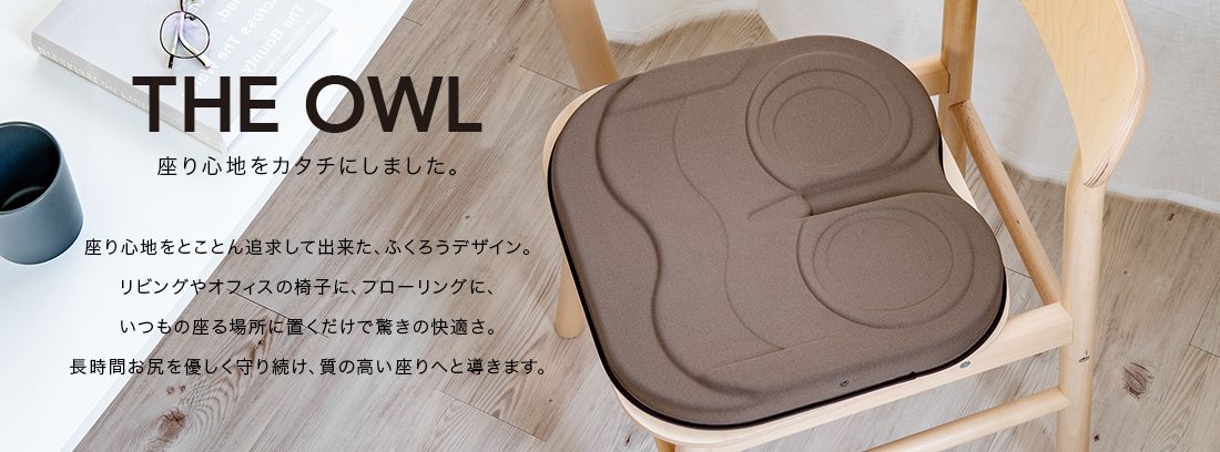 THE OWL 座り心地をカタチにしました。座り心地をとことん追求してできた、ふくろうデザイン。リビングやオフィスの椅子に、フローリングに、いつもの座る場所に置くだけで驚きの快適さ。長時間おしりをやさしく守り続け、質の高い座りへと導きます。