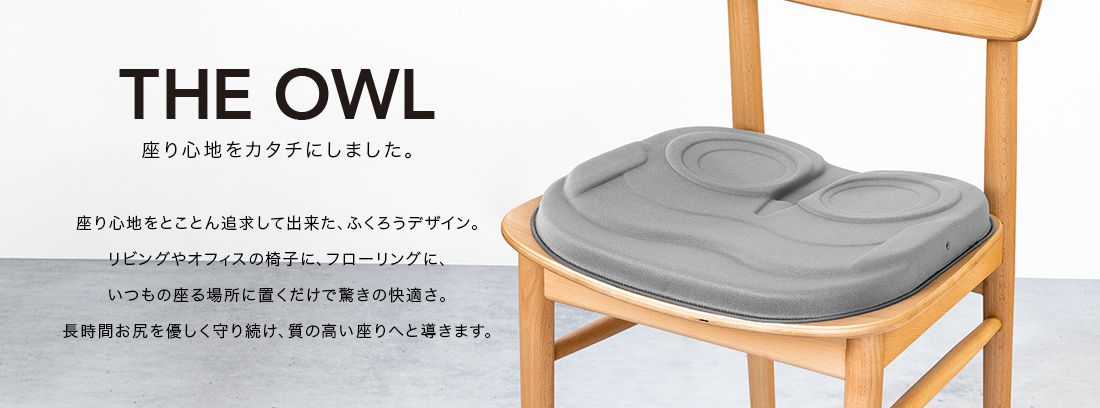 THE OWL 座り心地をカタチにしました。座り心地をとことん追求してできた、ふくろうデザイン。リビングやオフィスの椅子に、フローリングに、いつもの座る場所に置くだけで驚きの快適さ。長時間おしりをやさしく守り続け、質の高い座りへと導きます。