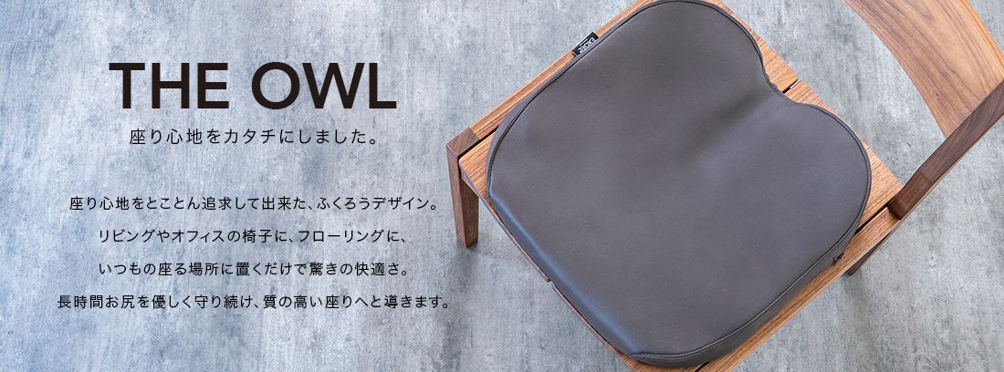 THE OWL 座り心地をカタチにしました。座り心地をとことん追求してできた、ふくろうデザイン。リビングやオフィスの椅子に、フローリングに、いつもの座る場所に置くだけで驚きの快適さ。長時間おしりをやさしく守り続け、質の高い座りへと導きます。
