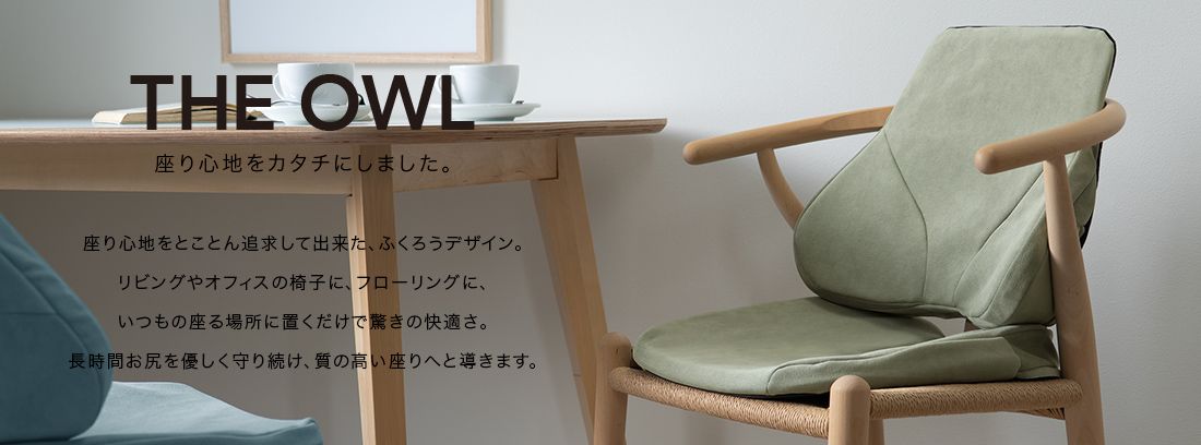 THE OWL 座り心地をカタチにしました。座り心地をとことん追求してできた、ふくろうデザイン。リビングやオフィスの椅子に、フローリングに、いつもの座る場所に置くだけで驚きの快適さ。長時間おしりをやさしく守り続け、質の高い座りへと導きます。