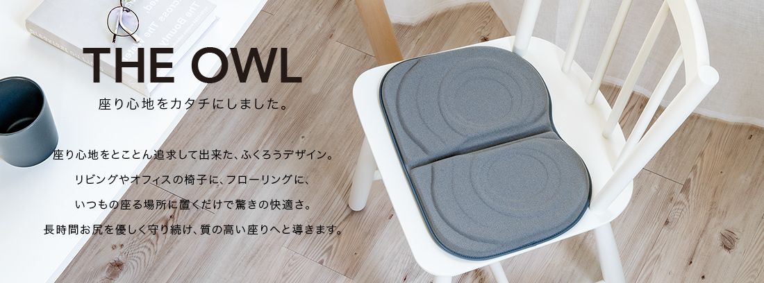 THE OWL 座り心地をカタチにしました。座り心地をとことん追求してできた、ふくろうデザイン。リビングやオフィスの椅子に、フローリングに、いつもの座る場所に置くだけで驚きの快適さ。長時間おしりをやさしく守り続け、質の高い座りへと導きます。