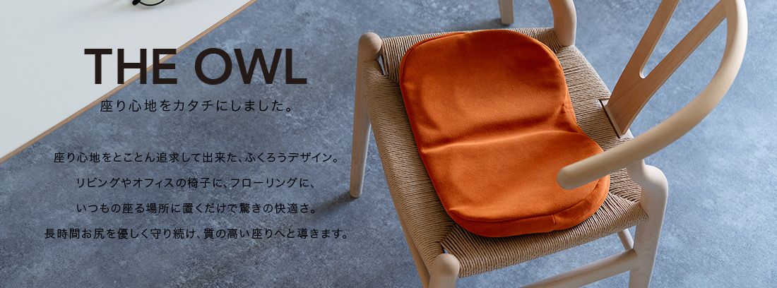 THE OWL 座り心地をカタチにしました。座り心地をとことん追求してできた、ふくろうデザイン。リビングやオフィスの椅子に、フローリングに、いつもの座る場所に置くだけで驚きの快適さ。長時間おしりをやさしく守り続け、質の高い座りへと導きます。