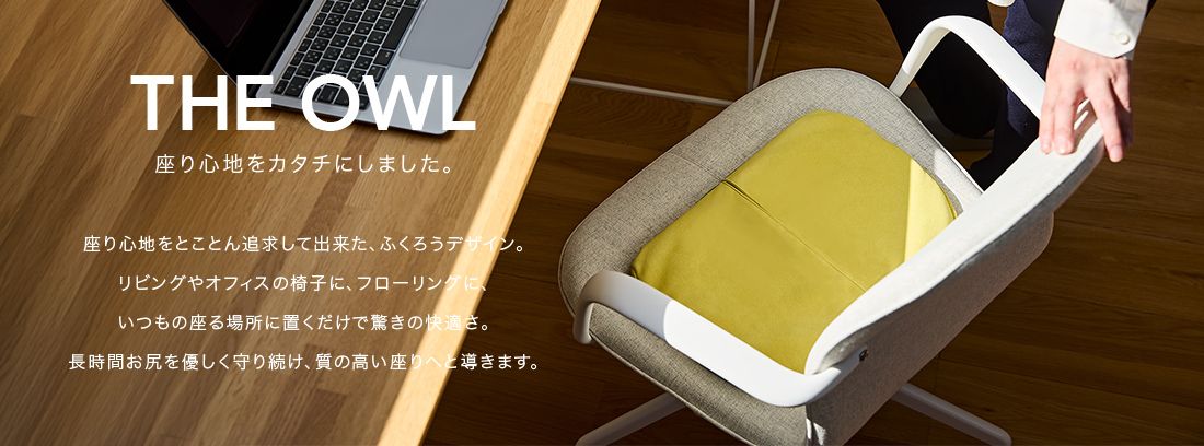 THE OWL 座り心地をカタチにしました。座り心地をとことん追求してできた、ふくろうデザイン。リビングやオフィスの椅子に、フローリングに、いつもの座る場所に置くだけで驚きの快適さ。長時間おしりをやさしく守り続け、質の高い座りへと導きます。